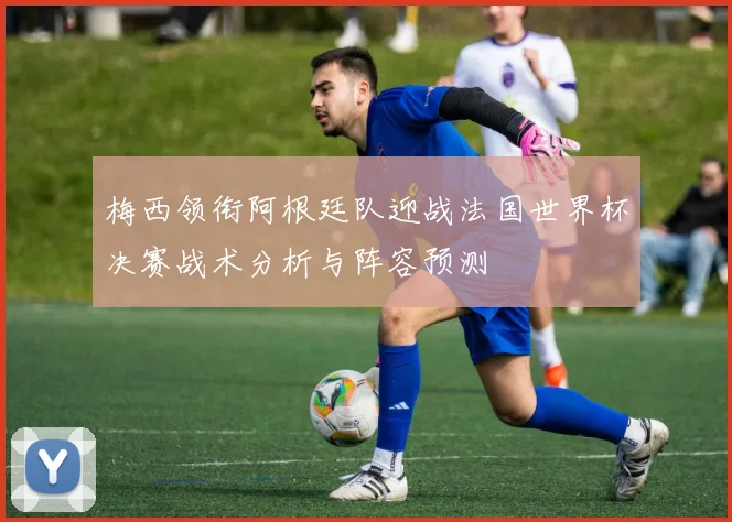 梅西领衔阿根廷队迎战法国世界杯决赛战术分析与阵容预测