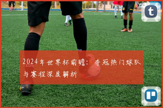 2024年世界杯前瞻：夺冠热门球队与赛程深度解析