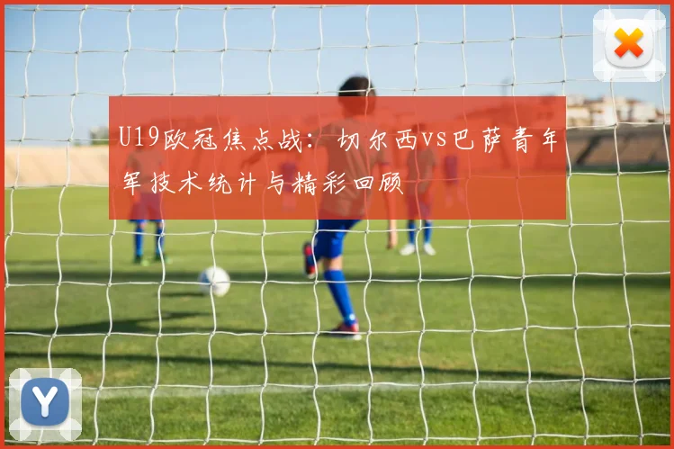 U19欧冠焦点战：切尔西vs巴萨青年军技术统计与精彩回顾