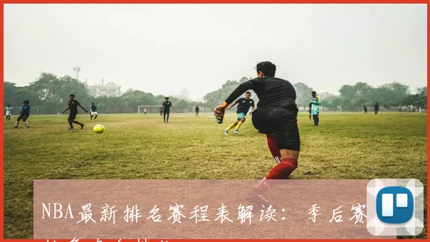 NBA最新排名赛程表解读：季后赛席位争夺白热化