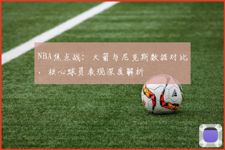 NBA焦点战：火箭与尼克斯数据对比，核心球员表现深度解析