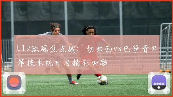U19欧冠焦点战：切尔西vs巴萨青年军技术统计与精彩回顾