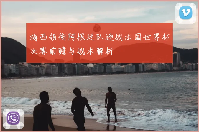 梅西领衔阿根廷队迎战法国世界杯决赛前瞻与战术解析