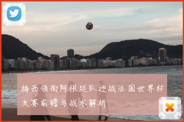 梅西领衔阿根廷队迎战法国世界杯决赛前瞻与战术解析