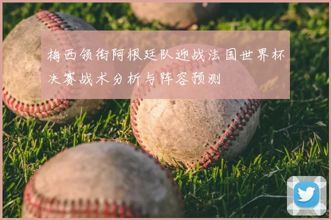梅西领衔阿根廷队迎战法国世界杯决赛战术分析与阵容预测